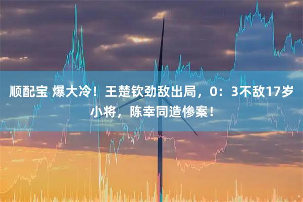 顺配宝 爆大冷！王楚钦劲敌出局，0：3不敌17岁小将，陈幸同造惨案！