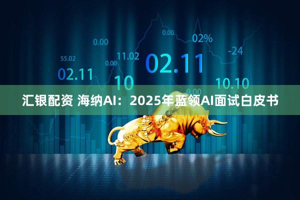 汇银配资 海纳AI：2025年蓝领AI面试白皮书