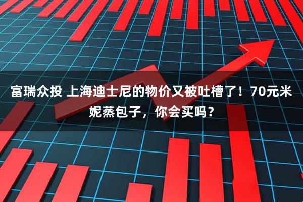 富瑞众投 上海迪士尼的物价又被吐槽了！70元米妮蒸包子，你会买吗？