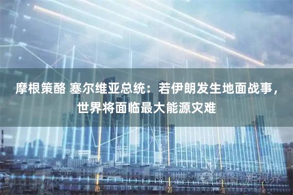 摩根策酪 塞尔维亚总统：若伊朗发生地面战事，世界将面临最大能源灾难