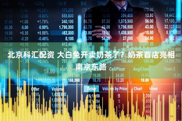 北京科汇配资 大白兔开卖奶茶了？奶茶首店亮相南京东路