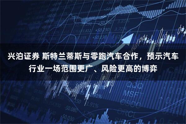 兴泊证券 斯特兰蒂斯与零跑汽车合作，预示汽车行业一场范围更广、风险更高的博弈
