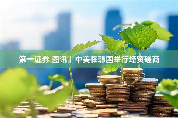 第一证券 图讯丨中美在韩国举行经贸磋商