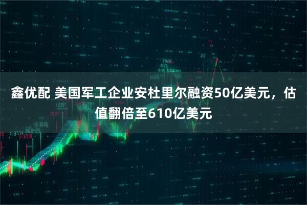 鑫优配 美国军工企业安杜里尔融资50亿美元，估值翻倍至610亿美元