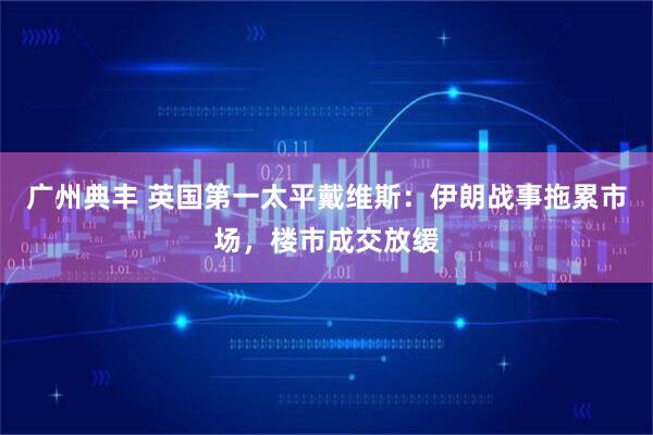 广州典丰 英国第一太平戴维斯：伊朗战事拖累市场，楼市成交放缓