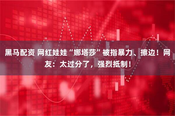 黑马配资 网红娃娃“娜塔莎”被指暴力、擦边！网友：太过分了，强烈抵制！