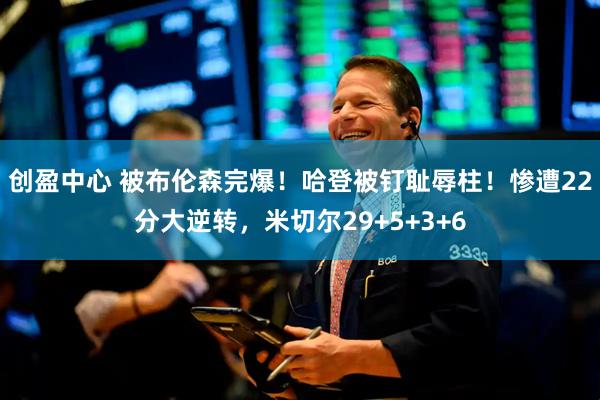 创盈中心 被布伦森完爆！哈登被钉耻辱柱！惨遭22分大逆转，米切尔29+5+3+6