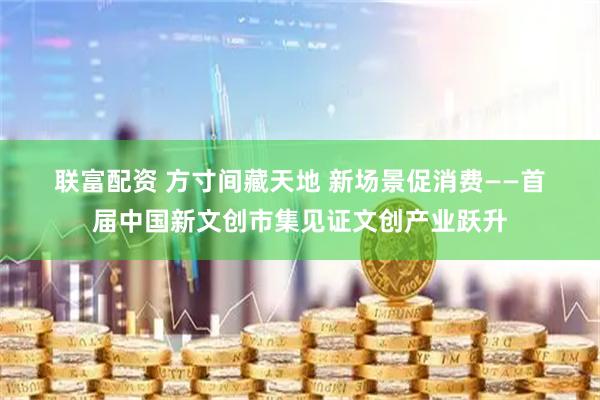 联富配资 方寸间藏天地 新场景促消费——首届中国新文创市集见证文创产业跃升