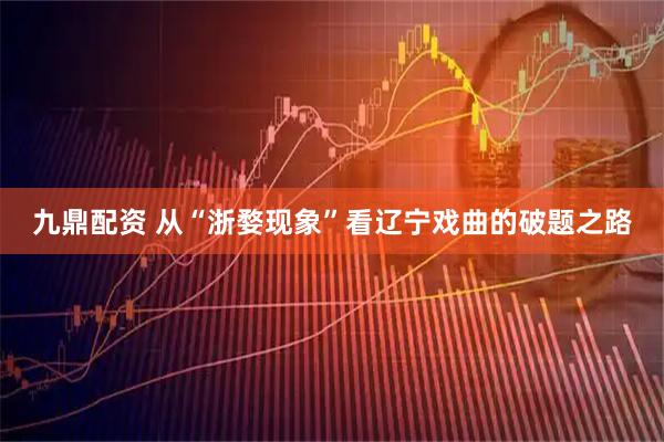 九鼎配资 从“浙婺现象”看辽宁戏曲的破题之路