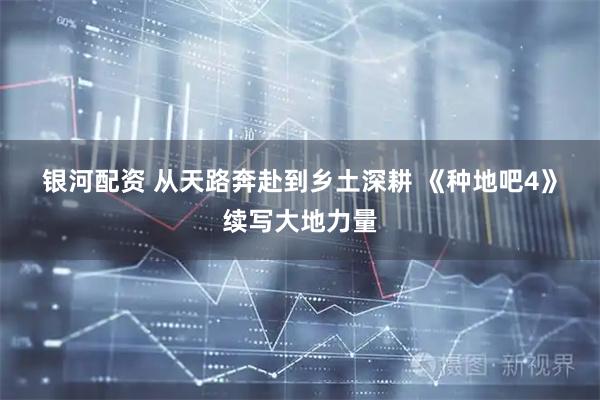 银河配资 从天路奔赴到乡土深耕 《种地吧4》续写大地力量