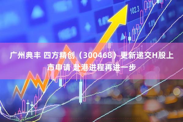 广州典丰 四方精创（300468）更新递交H股上市申请 赴港进程再进一步
