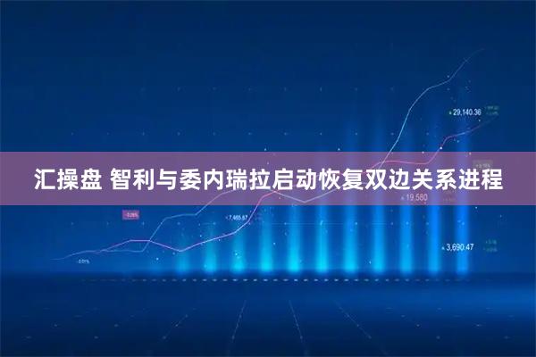汇操盘 智利与委内瑞拉启动恢复双边关系进程