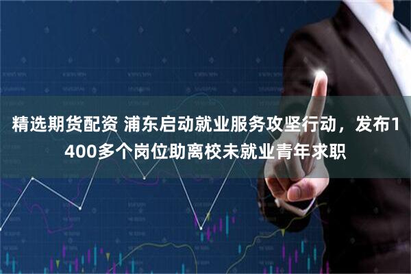 精选期货配资 浦东启动就业服务攻坚行动，发布1400多个岗位助离校未就业青年求职