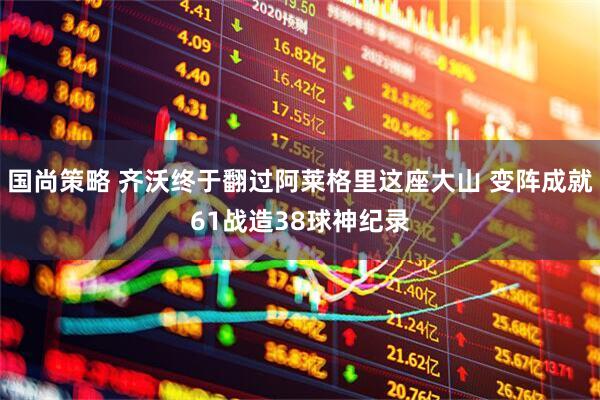 国尚策略 齐沃终于翻过阿莱格里这座大山 变阵成就61战造38球神纪录