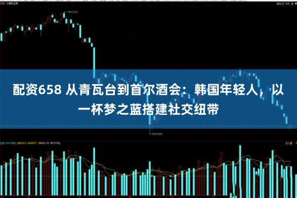 配资658 从青瓦台到首尔酒会：韩国年轻人，以一杯梦之蓝搭建社交纽带
