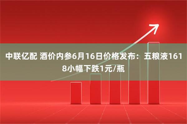 中联亿配 酒价内参6月16日价格发布：五粮液1618小幅下跌1元/瓶